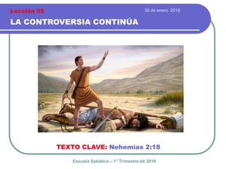 30 de enero 2016
LA CONTROVERSIA CONTINÚA
TEXTO CLAVE: Nehemías 2:18
Escuela Sabática – 1° Trimestre de 2016
Lección 05
 