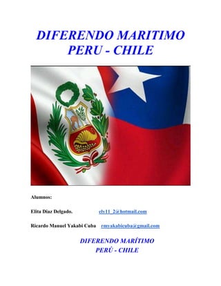 DIFERENDO MARITIMO
PERU - CHILE

Alumnos:
Elita Diaz Delgado.

ely11_2@hotmail.com

Ricardo Manuel Yakabi Cuba

rmyakabicuba@gmail.com

DIFERENDO MARÍTIMO
PERÚ - CHILE

 