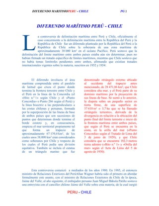 DIFERENDO MARITIMOPERU - CHILE

PG 2

DIFERENDO MARÍTIMO PERÚ - CHILE

L

a controversia de delimitación marítima entre Perú y Chile, oficialmente el
caso concerniente a la delimitación marítima entre la República del Perú y la
República de Chile fue un diferendo planteado por la República del Perú a la
República de Chile sobre la soberanía de una zona marítima de
aproximadamente 38 000 km² en el océano Pacífico. Perú sostuvo que la
delimitación del límite marítimo entre ambos países estaba aún sin determinar, pues no
habían firmado un tratado específico de límites marítimos, mientras que Chile sostuvo que
no había temas limítrofes pendientes entre ambos, afirmando que existían tratados
internacionales vigentes sobre la materia, suscritos en 1952 y 1954.

El diferendo involucra el área
marítima comprendida entre el paralelo
de latitud que cruza el punto donde
termina la frontera terrestre entre Chile y
el Perú en la línea de la Concordia (el
«Hito n.º 1» según Chile y el «Punto
Concordia» o Punto 266 según el Perú) y
la línea bisectriz a las perpendiculares a
las costas chilenas y peruanas, formada
por la superposición de las líneas de base
de ambos países que son sucesiones de
puntos que determinan donde termina el
borde costero y, en consecuencia,
empieza el mar territorial propiamente tal
que
forma
un
trapecio
de
aproximadamente 67 139,4 km², de los
cuales unos 38.000 km² eran considerados
como soberanos por Chile y respecto de
los cuales el Perú pedía una división
equitativa. También se incluía el estatus
de un triángulo marino que fue

denominado «triángulo externo ubicado
al occidente del trapecio antes
mencionado, de 28 471,86 km², que Chile
considera alta mar, y el Perú parte de su
dominio marítimo por la proyección de
sus líneas de base. Se sumó a lo anterior,
la disputa sobre un pequeño sector en
tierra firme, de una superficie de
37 610 m² o 3,7 ha que se ha llamado
«triángulo terrestre», derivada de la
divergencia en relación a la ubicación del
punto final del límite terrestre e inicio de
la frontera marítima entre ambos países,
que según el Perú se encuentra en la
costa, en la orilla del mar («Punto
Concordia» según el Tratado de Lima del
3 de junio de 1929), y que Chile
considera que se encuentra 182,3 metros
tierra adentro («Hito n.º 1» y «Orilla del
mar» según el Acta de Lima del 5 de
agosto de 1930).

Esta controversia comenzó a mediados de los años 1980. En 1985, el entonces
ministro de Relaciones Exteriores del PerúAllan Wagner habría sido el primero en abordar
formalmente este asunto, con el ministro de Relaciones Exteriores de Chile de la época,
Jaime del Valle; al año siguiente, el embajador peruano Juan Miguel Bákula Patiño sostuvo
una entrevista con el canciller chileno Jaime del Valle sobre esta materia, de la cual surgió

PERU - CHILE

 