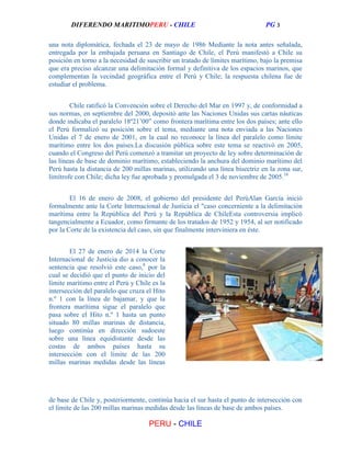 DIFERENDO MARITIMOPERU - CHILE

PG 3

una nota diplomática, fechada el 23 de mayo de 1986 Mediante la nota antes señalada,
entregada por la embajada peruana en Santiago de Chile, el Perú manifestó a Chile su
posición en torno a la necesidad de suscribir un tratado de límites marítimo, bajo la premisa
que era preciso alcanzar una delimitación formal y definitiva de los espacios marinos, que
complementan la vecindad geográfica entre el Perú y Chile; la respuesta chilena fue de
estudiar el problema.
Chile ratificó la Convención sobre el Derecho del Mar en 1997 y, de conformidad a
sus normas, en septiembre del 2000, depositó ante las Naciones Unidas sus cartas náuticas
donde indicaba el paralelo 18º21’00” como frontera marítima entre los dos países; ante ello
el Perú formalizó su posición sobre el tema, mediante una nota enviada a las Naciones
Unidas el 7 de enero de 2001, en la cual no reconoce la línea del paralelo como límite
marítimo entre los dos países.La discusión pública sobre este tema se reactivó en 2005,
cuando el Congreso del Perú comenzó a tramitar un proyecto de ley sobre determinación de
las líneas de base de dominio marítimo, estableciendo la anchura del dominio marítimo del
Perú hasta la distancia de 200 millas marinas, utilizando una línea bisectriz en la zona sur,
limítrofe con Chile; dicha ley fue aprobada y promulgada el 3 de noviembre de 2005.16
El 16 de enero de 2008, el gobierno del presidente del PerúAlan García inició
formalmente ante la Corte Internacional de Justicia el "caso concerniente a la delimitación
marítima entre la República del Perú y la República de ChileEsta controversia implicó
tangencialmente a Ecuador, como firmante de los tratados de 1952 y 1954, al ser notificado
por la Corte de la existencia del caso, sin que finalmente interviniera en éste.
El 27 de enero de 2014 la Corte
Internacional de Justicia dio a conocer la
sentencia que resolvió este caso,8 por la
cual se decidió que el punto de inicio del
límite marítimo entre el Perú y Chile es la
intersección del paralelo que cruza el Hito
n.º 1 con la línea de bajamar, y que la
frontera marítima sigue el paralelo que
pasa sobre el Hito n.º 1 hasta un punto
situado 80 millas marinas de distancia,
luego continúa en dirección sudoeste
sobre una línea equidistante desde las
costas de ambos países hasta su
intersección con el límite de las 200
millas marinas medidas desde las líneas

de base de Chile y, posteriormente, continúa hacia el sur hasta el punto de intersección con
el límite de las 200 millas marinas medidas desde las líneas de base de ambos países.

PERU - CHILE

 