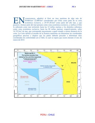 DIFERENDO MARITIMOPERU - CHILE

EN

PG 4

consecuencia, adjudicó al Perú un área marítima de algo más de
50.000 km² 22 000 km² considerados por Chile como parte de su zona
económica exclusiva, y 28 471,86 km² como parte del alta mar, y que
pasaron a formar parte del mar peruano como zona económica exclusiva, y ratifica a Chile
la soberanía como mar territorial, hasta las 12 millas marinas y los derechos soberanos
como zona económica exclusiva, hasta las 80 millas marinas, respectivamente, sobre
16 352 km² de mar, que corresponde mayormente a aquél situado a menor distancia de la
costa. La Corte definió el trazado de la frontera marítimas sin determinar las coordenadas
geográficas precisas y dispuso que las partes deberán proceder a determinar tales
coordenadas de conformidad con el fallo, lo cual se espera que ocurra durante el mes de
marzo de 2014.

PERU - CHILE

 