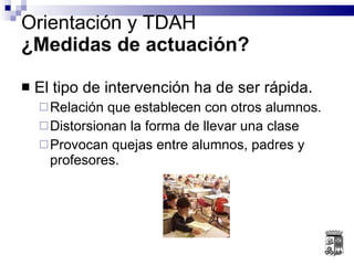 El tipo de intervención ha de ser rápida. Relación que establecen con otros alumnos. Distorsionan la forma de llevar una clase Provocan quejas entre alumnos, padres y profesores. Orientación y TDAH ¿Medidas de actuación? 