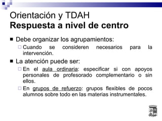 Debe organizar los agrupamientos: Cuando se consideren necesarios para la intervención. La atención puede ser: En el  aula ordinaria : especificar si con apoyos personales de profesorado complementario o sin ellos. En  grupos de refuerzo : grupos flexibles de pocos alumnos sobre todo en las materias instrumentales. Orientación y TDAH Respuesta a nivel de centro 