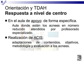 En el aula de  apoyo : de forma específica. Aula donde están los acnees en número reducido atendidos por profesorado especializado. Realización de  ACIS : adaptaciones de contenidos, objetivos, metodología y evaluación a los acnees. Orientación y TDAH Respuesta a nivel de centro 