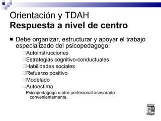 Debe organizar, estructurar y apoyar el trabajo especializado del psicopedagogo: Autoinstrucciones Estrategias cognitivo-conductuales Habilidades sociales Refuerzo positivo Modelado Autoestima Psicopedagogo u otro porfesional asesorado convenientemente. Orientación y TDAH Respuesta a nivel de centro 
