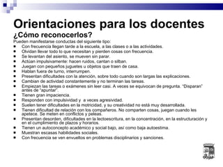 Orientaciones para los docentes  ¿Cómo reconocerlos? Pueden manifestarse conductas del siguiente tipo: Con frecuencia llegan tarde a la escuela, a las clases o a las actividades. Olvidan llevar todo lo que necesitan y pierden cosas con frecuencia. Se levantan del asiento, se mueven sin parar. Actúan impulsivamente: hacen ruidos, cantan o silban. Juegan con pequeños juguetes u objetos que traen de casa. Hablan fuera de turno, interrumpen. Presentan dificultades con la atención, sobre todo cuando son largas las explicaciones.  Cambian de actividad constantemente y no terminan las tareas. Empiezan las tareas o exámenes sin leer casi. A veces se equivocan de pregunta. “Disparan” antes de “apuntar”. Tienen gran impaciencia. Responden con impulsividad y  a veces agresividad. Suelen tener dificultades en la motricidad, y su creatividad no está muy desarrollada. Tienen dificultad de relación con los compañeros. No comparten cosas, juegan cuando les apetece. Se meten en conflictos y peleas. Presentan desorden, dificultades en la lectoescritura, en la concentración, en la estructuración y en el cumplimiento de plazos y horarios. Tienen un autoconcepto académico y social bajo, así como baja autoestima. Muestran escasas habilidades sociales. Con frecuencia se ven envueltos en problemas disciplinarios y sanciones. 