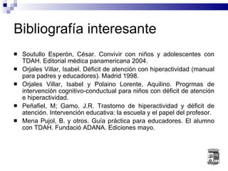 Bibliografía interesante Soutullo Esperón, César. Convivir con niños y adolescentes con TDAH. Editorial médica panamericana 2004. Orjales Villar, Isabel. Déficit de atención con hiperactividad (manual para padres y educadores). Madrid 1998. Orjales Villar, Isabel y Polaino Lorente, Aquilino. Progrmas de intervención cognitivo-conductual para niños con déficit de atención e hiperactividad. Peñafiel, M; Gamo, J.R. Trastorno de hiperactividad y déficit de atención. Intervención educativa: la escuela y el papel del profesor. Mena Pujol, B. y otros. Guía práctica para educadores. El alumno con TDAH. Fundació ADANA. Ediciones mayo. 