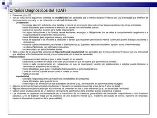 Criterios Diagnósticos del TDAH Presentes (1) o (2): seis (o más) de los siguientes síntomas de  desatención  han persistido por lo menos durante 6 meses con una intensidad que interfiere el funcionamiento normal y no es coherente con el nivel de desarrollo: Desatención no presta atención suficiente a los detalles o incurre en errores por descuido en las tareas escolares o en otras actividades tiene dificultades para mantener la atención en tareas o en actividades lúdicas parece no escuchar cuando se le habla directamente no sigue instrucciones y no finaliza tareas escolares, encargos, u obligaciones (no se debe a comportamiento negativista o a incapacidad para comprender instrucciones) tiene dificultades para organizar tareas y actividades evita, le disgusta o es renuente a dedicarse a tareas que requieren un esfuerzo mental continuado (como trabajos escolares o domésticos) extravía objetos necesarios para tareas o actividades (p.ej., juguetes, ejercicios escolares, lápices, libros o herramientas) se distrae fácilmente por estímulos irrelevantes es descuidado en las actividades diarias Seis (o más) de los siguientes síntomas de  hiperactividad-impulsividad  han persistido por lo menos durante 6 meses con una intensidad que interfiere el funcionamiento normal y no es coherente con el nivel de desarrollo: Hiperactividad mueve en exceso manos o pies, o está inquieto en su asiento abandona su asiento en clase o en otras situaciones en que se espera que permanezca sentado corre o salta excesivamente en  situaciones en que es inapropiado hacerlo (en adolescentes o adultos puede limitarse a sentimientos subjetivos de inquietud) tiene dificultades para jugar o dedicarse tranquilamente a actividades de ocio “ está en marcha” o suele actuar como si tuviera un motor habla en exceso Impulsividad precipita respuestas antes de haber sido completadas las preguntas tiene dificultades para guardar turno interrumpe o se inmiscuye en las actividades de otros (p.ej., se entromete en conversaciones o juegos) Algunos síntomas de hiperactividad-impulsividad o desatención estaban presentes antes de los 7 años de edad. Algunas alteraciones provocadas por los síntomas se presentan en dos o más ambientes (p.ej., en la escuela y en casa). Deben existir pruebas claras de un deterioro clínicamente significativo de la actividad social, académica o laboral. Los síntomas no aparecen exclusivamente en el transcurso de un trastorno generalizado del desarrollo, esquizofrenia u otro trastorno psicótico, y no se explican mejor por la presencia de otro trastorno mental (p.ej., trastorno del estado de ánimo, trastorno de ansiedad, trastorno disociativo o trastorno de la personalidad). 