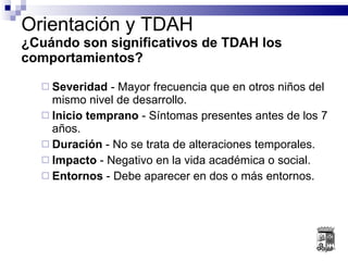 Orientación y TDAH ¿Cuándo son significativos de TDAH los comportamientos? Severidad  - Mayor frecuencia que en otros niños del mismo nivel de desarrollo. Inicio temprano  - Síntomas presentes antes de los 7 años. Duración  - No se trata de alteraciones temporales. Impacto  - Negativo en la vida académica o social. Entornos  - Debe aparecer en dos o más entornos. 