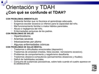 CON PROBLEMAS AMBIENTALES Ambiente familiar que no favorece el aprendizaje adecuado.  Exigencia escolar excesiva (o inferior) para la capacidad del niño. Mal funcionamiento familiar o malos hábitos parentales. Abuso o negligencia del niño. Enfermedades psíquicas de los padres.  CON PROBLEMAS DE SALUD Hipertiroidismo Anemias severas Intoxicaciones por plomo Algunas enfermedades crónicas  CON PROBLEMAS DE SALUD MENTAL Trastornos o dificultades emocionales (depresión). Trastornos de ansiedad (miedos, fobia escolar, nerviosismo excesivo). Problemas de comportamiento y negativismo desafiante. Trastornos obsesivo-compulsivos (pensamientos obsesivos y rituales).  Déficit de habilidades sociales.  Consumo de sustancias psicoactivas, sobre todo cuando el cuadro aparece en la adolescencia.   Orientación y TDAH ¿Con qué se confunde el TDAH? 