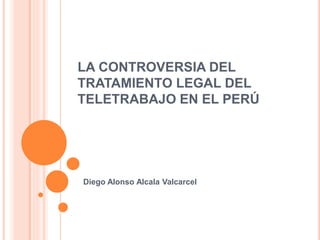 LA CONTROVERSIA DEL
TRATAMIENTO LEGAL DEL
TELETRABAJO EN EL PERÚ
Diego Alonso Alcala Valcarcel
 
