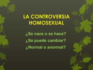 LA CONTROVERSIA
HOMOSEXUAL
¿Se nace o se hace?
¿Se puede cambiar?

¿Normal o anormal?

 