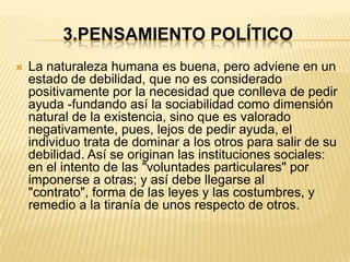 3.PENSAMIENTO POLÍTICO
   La naturaleza humana es buena, pero adviene en un
    estado de debilidad, que no es considerado
    positivamente por la necesidad que conlleva de pedir
    ayuda -fundando así la sociabilidad como dimensión
    natural de la existencia, sino que es valorado
    negativamente, pues, lejos de pedir ayuda, el
    individuo trata de dominar a los otros para salir de su
    debilidad. Así se originan las instituciones sociales:
    en el intento de las "voluntades particulares" por
    imponerse a otras; y así debe llegarse al
    "contrato", forma de las leyes y las costumbres, y
    remedio a la tiranía de unos respecto de otros.
 