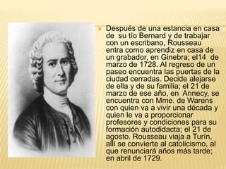    Después de una estancia en casa
    de su tío Bernard y de trabajar
    con un escribano, Rousseau
    entra como aprendiz en casa de
    un grabador, en Ginebra; el14 de
    marzo de 1728. Al regreso de un
    paseo encuentra las puertas de la
    ciudad cerradas. Decide alejarse
    de ella y de su familia; el 21 de
    marzo de ese año, en Annecy, se
    encuentra con Mme. de Warens
    con quien va a vivir una década y
    quien le va a proporcionar
    profesores y condiciones para su
    formación autodidacta; el 21 de
    agosto. Rousseau viaja a Turín,
    allí se convierte al catolicismo, al
    que renunciará años más tarde;
    en abril de 1729.
 