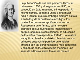 La publicación de sus dos primeros libros, el
primero en 1750 y el segundo en 1755, le
concedió un éxito repentino e inesperado. Al
mismo tiempo, se había unido a una mujer
ruda e inculta, que sin embargo siempre estuvo
a su lado y de la cual tuvo cinco hijos, los
cuales fueron sin excepción enviados por
Rousseau a un orfanato, para no verse
distraído de sus quehaceres intelectuales y
porque, según sus convicciones, la educación
de los niños corresponde al Estado. La relativa
tranquilidad familiar y el éxito obtenido en sus
primeros ensayos le permitieron entablar
amistad con las personalidades más conocidas
y colaborar en laEncyclopédie mediante una
serie de artículos sobre temas de música.
 