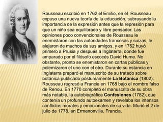 Rousseau escribió en 1762 el Emilio, en él Rousseau
expuso una nueva teoría de la educación, subrayando la
importancia de la expresión antes que la represión para
que un niño sea equilibrado y libre pensador. Las
opiniones poco convencionales de Rousseau le
enemistaron con las autoridades francesas y suizas, le
alejaron de muchos de sus amigos, y en 1762 huyó
primero a Prusia y después a Inglaterra, donde fue
amparado por el filósofo escocés David Hume. No
obstante, pronto se enemistaron en cartas públicas y
polemizaron el uno con el otro. Durante su estancia en
Inglaterra preparó el manuscrito de su tratado sobre
botánica publicado póstumamente La Botánica (1802).
Rousseau regresó a Francia en 1768 bajo el nombre falso
de Renou. En 1770 completó el manuscrito de su obra
más notable, la autobiográfica Confesiones (1782), que
contenía un profundo autoexamen y revelaba los intensos
conflictos morales y emocionales de su vida. Murió el 2 de
julio de 1778, en Ermenonville, Francia.
 