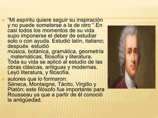    “Mi espíritu quiere seguir su inspiración
    y no puede someterse a la de otro “.En
    casi todos los momentos de su vida
    supo imponerse el deber de estudiar
    solo o con ayuda. Estudió latín, italiano;
    después estudió
    música, botánica, gramática, geometría
    , matemáticas, filosofía y literatura.
    Toda su vida se aplicó al estudio de las
    obras clásicas, antiguas y modernas.
    Leyó literatura, y filosofía.
   autores que lo formaron:
    Séneca, Montaigne, Tácito, Virgilio y
    Platón; este filósofo fue importante para
    Rousseau ya que a partir de él conoció
    la antigüedad.
 