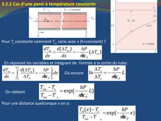 3.2.2 Cas d'une paroi à température constante
Pour Ts constante comment Tm varie avec x (h=constant) ?

   
&
( )
( )m m
m
P
dT d T hP
T
dx dx mc
En séparant les variables et intégrant de l’entrée à la sortie du tube:



  
 & 0
( )s
e
T L
m m
m PT
dT d T hP
dx
dx T mc
Où encore

 
 &
ln s
e P
T hP
L
T mc

 
 &
exp( )ms s
me Ps
T T hP
L
T T mc
On obtient
Pour une distance quelconque x on a:

 
 &
( )
exp( )m s
me Ps
T x T hP
x
T T mc
 