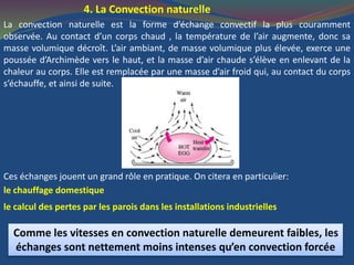 4. La Convection naturelle
La convection naturelle est la forme d’échange convectif la plus couramment
observée. Au contact d’un corps chaud , la température de l’air augmente, donc sa
masse volumique décroît. L’air ambiant, de masse volumique plus élevée, exerce une
poussée d’Archimède vers le haut, et la masse d’air chaude s’élève en enlevant de la
chaleur au corps. Elle est remplacée par une masse d’air froid qui, au contact du corps
s’échauffe, et ainsi de suite.
Ces échanges jouent un grand rôle en pratique. On citera en particulier:
le chauffage domestique
le calcul des pertes par les parois dans les installations industrielles
Comme les vitesses en convection naturelle demeurent faibles, les
échanges sont nettement moins intenses qu’en convection forcée
 