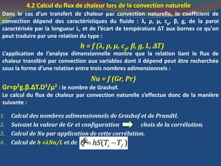 4.2 Calcul du flux de chaleur lors de la convection naturelle
Dans le cas d’un transfert de chaleur par convection naturelle, le coefficient de
convection dépend des caractéristiques du fluide : λ, ρ, μ, cp, β, g, de la paroi
caractérisée par la longueur L, et de l’écart de température ΔT aux bornes ce qu'on
peut traduire par une relation du type :
h = f (λ, ρ, μ, cp, β, g, L, ΔΤ)
L’application de l’analyse dimensionnelle montre que la relation liant le flux de
chaleur transféré par convection aux variables dont il dépend peut être recherchée
sous la forme d’une relation entre trois nombres adimensionnels :
Nu = f (Gr, Pr)
Gr=ρ2g.β.ΔT.D3/μ2 : le nombre de Grashof.
Le calcul du flux de chaleur par convection naturelle s’effectue donc de la manière
suivante :
1. Calcul des nombres adimensionnels de Grashof et de Prandtl.
2. Suivant la valeur de Gr et configuration choix de la corrélation.
3. Calcul de Nu par application de cette corrélation.
4. Calcul de h =λNu/L et de ( )s fQ hS T T &
 
