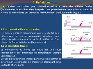 1. Définitions
Le transfert de chaleur par convection existe au sein des milieux fluides
(mouvement de matière) dans lesquels il est généralement prépondérant. Selon la
nature du mécanisme qui provoque le mouvement du fluide on distingue :
1.1 La convection libre ou naturelle :
Le fluide est mis en mouvement sous le seul effet des
différences de masse volumique, résultant des
différences de températures, sur les frontières et d’un
champ de forces extérieures (la pesanteur).
1.2 La convection forcée :
Le mouvement du fluide est induit par une cause
indépendante des différences de température (pompe,
ventilateur...).
L’étude du transfert de chaleur par convection permet de
déterminer les échanges de chaleur se produisant entre
un fluide et une paroi.
 