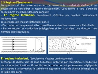 1.3 Régime d’écoulement
Compte tenu du lien entre le transfert de masse et le transfert de chaleur, il est
nécessaire de considérer le régime d’écoulement. Considérons à titre d’exemple
l’écoulement d’un fluide dans une conduite :
- En régime laminaire, l’écoulement s’effectue par couches pratiquement
indépendantes.
Les échanges de chaleur s’effectuent donc :
- Par conduction uniquement si l’on considère une direction normale aux filets fluides.
- Par convection et conduction (négligeable) si l’on considère une direction non
normale aux filets fluides.
En régime turbulent, l’écoulement n’est pas unidirectionnel :
L’échange de chaleur dans la zone turbulente s’effectue par convection et conduction
dans toutes les directions. On vérifie que la conduction est généralement négligeable
par rapport à la convection, la turbulence augmente le flux de chaleur échangé entre
le fluide et la paroi.
 
