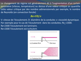 Le changement de régime est généralement dû à l'augmentation d'un certain
paramètre (vitesse, température) au dessus d'une valeur critique on quantifie
cette valeur critique par des nombre adimensionnels par exemple, le nombre
de Reynolds (en convection forcée)
Re=VD/ν
V: vitesse de l'écoulement; D: diamètre de la conduite; ν: viscosité dynamique.
Par exemple pour le cas de l'écoulement dans les conduites; Rec=2300.
Re<2300 l'écoulement est laminaire.
Re>2300 l'écoulement est turbulent.
 