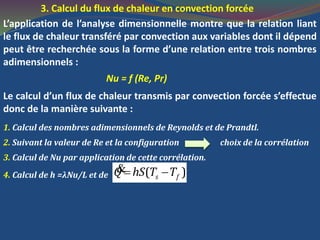 3. Calcul du flux de chaleur en convection forcée
L’application de l’analyse dimensionnelle montre que la relation liant
le flux de chaleur transféré par convection aux variables dont il dépend
peut être recherchée sous la forme d’une relation entre trois nombres
adimensionnels :
Nu = f (Re, Pr)
Le calcul d’un flux de chaleur transmis par convection forcée s’effectue
donc de la manière suivante :
1. Calcul des nombres adimensionnels de Reynolds et de Prandtl.
2. Suivant la valeur de Re et la configuration choix de la corrélation
3. Calcul de Nu par application de cette corrélation.
4. Calcul de h =λNu/L et de ( )s fQ hS T T &
 