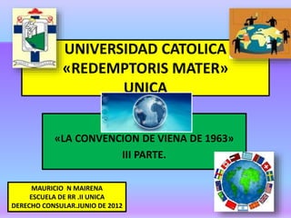 UNIVERSIDAD CATOLICA
«REDEMPTORIS MATER»
UNICA
«LA CONVENCION DE VIENA DE 1963»
III PARTE.
MAURICIO N MAIRENA
ESCUELA DE RR .II UNICA
DERECHO CONSULAR.JUNIO DE 2012
 