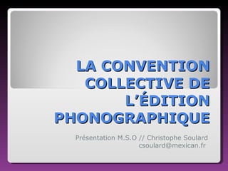 LA CONVENTION COLLECTIVE DE L’ÉDITION PHONOGRAPHIQUE Présentation M.S.O // Christophe Soulard csoulard@mexican.fr  