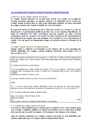 La convention de Compte Courant d’Associés en Droit Marocain
1. Qu’est-ce qu’un compte courant d’associés ?
Le compte courant d’associé est un prêt d’un associé à la société, un ou plusieurs
associés personnes physiques ou morales mettent à la disposition de la société une
certaine somme d’argent dans le cadre d’une disposition statutaire ou d’une convention
de compte courant (voir ci-après le modèle de cette convention).
Il s’agit d’un moyen de financement par le biais des associés. Le recours à ce type de
financement est généralement justifié pour faire face à une situation d'insuffisance de
fonds de roulement. De telles conventions sont très usuelles car elles s’avèrent
avantageuses pour les associés et la société. En effet, l’associé en tire généralement un
bon rendement par rapport aux taux pratiqués sur le marché. Et en ce qui concerne la
société, c’est un moyen de financement souple, ou l’associé devient le créancier de la
société.
2. Compte courant d'associé : la réglementation
Chaque année le ministère de l'économie et des finances fixe le taux maximum des
intérêts déductibles des comptes courant créditeurs d'associés. Pour l’année 2014, ce
taux est fixé à 4,03%
Arrêté du ministre de l'économie et des finances n ° 463.14 du 14 Rabii II 1435 (14 février 2014)
fixant, pour l'année 2014, le taux maximum des intérêts déductibles des comptes courant créditeurs
d'associés.
Le ministre de l'économie et des finances.
Vu le code général des impôts institué par l'article 5 de la loi de finance n 43-06 pour l'année
budgétaire 2007, promulguée par le dahir n 1-06-232 du 31 décembre 2006 tel qu'il a été modifié et
complété;
notamment ses articles 10 ( II-A-2) et 35 ;
Vu les taux d'intérêts des bon du trésor à six mois de l'année 2013;
Arrête
Art 1 : le taux maximum des intérêts déductibles, servis aux associés, en raison des sommes
avancées par eux à la société pour les besoins de l'exploitation, est fixé à 4,03% pour l'année 2014
Art2 : le présent arrêté sera publié au Bulletin officiel.
Rabat, le 14 Rabii II 1434 (14 février 2014)
Mohamed Bousaid
B.O 6153
Mise en garde: Traduction du Blog de Droit Marocain (non officielle)
3. Le régime du compte courant d’associés
L’associé est donc rémunéré par les intérêts que la société lui verse. Cette dernière peut,
sous certaines conditions, déduire ces intérêts des bénéfices de la société dans la limite
d'un taux fixé par un arrêté du ministre de l'économie et des finances (voir ci-haut)
Ainsi, les intérêts rémunérant les comptes courants d'associés ne sont déductibles des
résultats imposables que si le capital social est intégralement libéré.
 