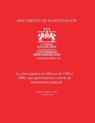 DOCUMENTO DE INVESTIGACIÓN




La convergencia en México de 1950 a
 2000: una aproximación a través de
         econometría espacial

            Francisco Calderón Aragón
                 Noviembre 2004




                                        1
 