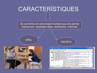 CARACTERÍSTIQUES És una forma de comunicació humana que ens permet intercanviar i expressar idees, sentiments, vivències. ORAL ESCRITA 