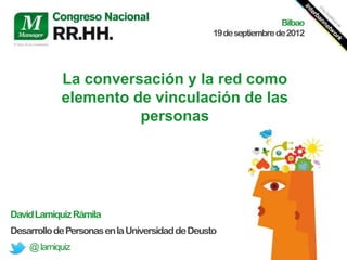 Bilbao
                                                 19 de septiembre de 2012




            La conversación y la red como
            elemento de vinculación de las
                      personas




David Lamíquiz Rámila
Desarrollo de Personas en la Universidad de Deusto
    @ lamiquiz
 