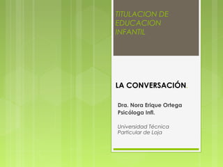 TITULACION DE
EDUCACION
INFANTIL




LA CONVERSACIÓN.

Dra. Nora Erique Ortega
Psicóloga Infl.

Universidad Técnica
Particular de Loja
 
