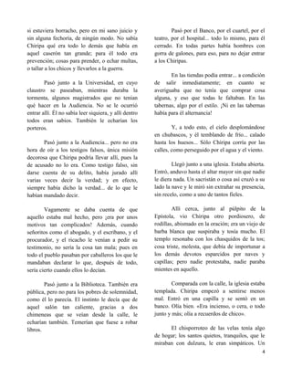 si estuviera borracho, pero en mi sano juicio y                 Pasó por el Banco, por el cuartel, por el
sin alguna fechoría, de ningún modo. No sabía           teatro, por el hospital... todo lo mismo, para él
Chiripa qué era todo lo demás que había en              cerrado. En todas partes había hombres con
aquel caserón tan grande; para él todo era              gorra de galones, para eso, para no dejar entrar
prevención; cosas para prender, o echar multas,         a los Chiripas.
o tallar a los chicos y llevarlos a la guerra.
                                                               En las tiendas podía entrar... a condición
        Pasó junto a la Universidad, en cuyo            de salir inmediatamente; en cuanto se
claustro se paseaban, mientras duraba la                averiguaba que no tenía que comprar cosa
tormenta, algunos magistrados que no tenían             alguna, y eso que todas le faltaban. En las
qué hacer en la Audiencia. No se le ocurrió             tabernas, algo por el estilo. ¡Ni en las tabernas
entrar allí. Él no sabía leer siquiera, y allí dentro   había para él alternancia!
todos eran sabios. También le echarían los
porteros.                                                       Y, a todo esto, el cielo desplomándose
                                                        en chubascos, y él temblando de frío... calado
       Pasó junto a la Audiencia... pero no era         hasta los huesos... Sólo Chiripa corría por las
hora de oír a los testigos falsos, única misión         calles, como perseguido por el agua y el viento.
decorosa que Chiripa podría llevar allí, pues la
de acusado no lo era. Como testigo falso, sin                   Llegó junto a una iglesia. Estaba abierta.
darse cuenta de su delito, había jurado allí            Entró, anduvo hasta el altar mayor sin que nadie
varias veces decir la verdad; y en efecto,              le diera nada. Un sacristán o cosa así cruzó a su
siempre había dicho la verdad... de lo que le           lado la nave y le miró sin extrañar su presencia,
habían mandado decir.                                   sin recelo, como a uno de tantos fieles.

        Vagamente se daba cuenta de que                         Allí cerca, junto al púlpito de la
aquello estaba mal hecho, pero ¡era por unos            Epístola, vio Chiripa otro pordiosero, de
motivos tan complicados! Además, cuando                 rodillas, abismado en la oración; era un viejo de
señoritos como el abogado, y el escribano, y el         barba blanca que suspiraba y tosía mucho. El
procurador, y el ricacho le venían a pedir su           templo resonaba con los chasquidos de la tos;
testimonio, no sería la cosa tan mala; pues en          cosa triste, molesta, que debía de importunar a
todo el pueblo pasaban por caballeros los que le        los demás devotos esparcidos por naves y
mandaban declarar lo que, después de todo,              capillas; pero nadie protestaba, nadie paraba
sería cierto cuando ellos lo decían.                    mientes en aquello.

        Pasó junto a la Biblioteca. También era                 Comparada con la calle, la iglesia estaba
pública, pero no para los pobres de solemnidad,         templada. Chiripa empezó a sentirse menos
como él lo parecía. El instinto le decía que de         mal. Entró en una capilla y se sentó en un
aquel salón tan caliente, gracias a dos                 banco. Olía bien. «Era incienso, o cera, o todo
chimeneas que se veían desde la calle, le               junto y más; olía a recuerdos de chico».
echarían también. Temerían que fuese a robar
libros.                                                       El chisporroteo de las velas tenía algo
                                                        de hogar; los santos quietos, tranquilos, que le
                                                        miraban con dulzura, le eran simpáticos. Un
                                                                                                        4
 