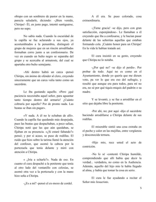 obispo con un sombrero de pastor en la mano,               A él era. Se puso colorado, cosa
parecía saludarle, diciendo: -¡Bien venido,         extraordinaria.
Chiripa!- Él, en justo pago, intentó santiguarse,
pero no supo.                                               -¡Tiene gracia! -se dijo, pero con gran
                                                    satisfacción, esponjándose-. Le llamaban a él
       No sabía nada. Cuando la oscuridad de        creyendo que iba a confesarse, y le hacían pasar
la capilla se fue aclarando a sus ojos, ya          delante de las señoritas aquellas que estaban
acostumbrados a la penumbra, distinguió el          formando cola. ¡Cuánto honor para un Chiripa!
grupo de mujeres que en un rincón arrodilladas      En la vida le habían tratado así.
formaban corro junto a un confesionario. De
vez en cuando un bulto negro se separaba del              El cura insistió en su gesto, creyendo
grupo y se acercaba al armatoste, del cual se       que Chiripa no lo notaba.
apartaba otro bulto semejante.
                                                            -¿Por qué no? -se dijo el perdis-. Por
       -Ahí dentro habrá un carca -pensó            probar de todo. Aquí no es como en el
Chiripa, sin ánimo de ofender al clero, creyendo    Ayuntamiento, donde yo quería que me diesen
sinceramente que un carca valía tanto como un       voto, pa ver lo que era eso del sufragio, y
sacerdote.                                          resultó que aunque era para todos, para mí no
                                                    era, no sé por qué tiquis-miquis del padrón o su
        Le iba gustando aquello. «Pero ¡qué         madre.
paciencia necesitaba aquel señor, para aguantar
tanto tiempo dentro del armario! ¿Cuánto                    Y se levantó, y se fue a arrodillar en el
cobraría por aquello? Por de pronto nada. Las       sitio que dejaba libre la penitente.
beatas se iban sin pagar».
                                                            -Por ahí, no; por aquí -dijo el sacerdote
       «Y nada. A él no le echaban de allí».        haciendo arrodillarse a Chiripa delante de sus
Cuando la capilla fue quedando más despejada,       rodillas.
pues las beatas que despachaban, a poco salían,
Chiripa notó que las que aún quedaban, se                  El miserable sintió una cosa extraña en
fijaban en su presencia. «¿Si estaré faltando?»     el pecho y calor en las mejillas, entre vergüenza
pensó; y por si acaso, se puso de rodillas. El      y desconocida ternura.
ruido que hizo sobre la tarima llamó la atención
del confesor, que asomó la cabeza por la                    -Hijo mío, rece usted el acto de
portezuela que tenía delante y miró con             contrición.
atención a Chiripa.
                                                           -No lo sé -contestó Chiripa humilde,
       « ¿Iría a echarle?». Nada de eso. En         comprendiendo que allí había que decir la
cuanto el cura despachó a la penitente que tenía    verdad... verdadera, no como en la Audiencia.
al otro lado del ventanillo con celosías, se        Además, aquello del hijo mío le había llegado
asomó otra vez a la portezuela y con la mano        al alma, y había que tomar la cosa en serio.
hizo seña a Chiripa.
                                                          El cura le fue ayudando a recitar el
       -¿Es a mí? -pensó el ex-mozo de cordel.      Señor mío Jesucristo.
                                                                                                   5
 