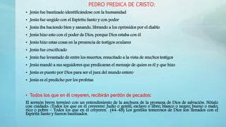 PEDRO PREDICA DE CRISTO:
• Jesús fue bautizado identificándose con la humanidad
• Jesús fue ungido con el Espíritu Santo y con poder
• Jesús iba haciendo bien y sanando, librando a los oprimidos por el diablo
• Jesús hizo esto con el poder de Dios, porque Dios estaba con él
• Jesús hizo estas cosas en la presencia de testigos oculares
• Jesús fue crucificado
• Jesús fue levantado de entre los muertos, resucitado a la vista de muchos testigos
• Jesús mandó a sus seguidores que predicaran el mensaje de quien es él y que hizo
• Jesús es puesto por Dios para ser el juez del mundo entero
• Jesús es el predicho por los profetas
• Todos los que en él creyeren, recibirán perdón de pecados:
El sermón breve terminó con un entendimiento de la anchura de la promesa de Dios de salvación. Nótalo
con cuidado: ¡Todos los que en él creyeren! Judío o gentil; esclavo o libre; blanco o negro; bueno o malo;
rico o pobre – Todos los que en él creyeren. (44-48) Los gentiles temerosos de Dios son llenados con el
Espíritu Santo y fueron bautizados.
 