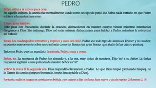 PEDRO
Pedro subió a la azotea para orar:
En aquella cultura, la azotea fue normalmente usado como un tipo de patio. No había nada extraño en que Pedro
subiera a la azotea para orar.
Y tuvo gran hambre:
Esto pasa con frecuencia durante la oración; distracciones en nuestro cuerpo vienen mientras intentamos
dirigirnos a Dios. Sin embargo, Dios usó estas mismas distracciones para hablar a Pedro, mientras le sobrevino
un éxtasis.
Todos los cuadrúpedos terrestres y reptiles y aves del cielo: Pedro vio todo tipo de animales kósher y no kósher,
expuestos mayormente sobre un trasfondo como un lienzo (un gran lienzo, que atado de las cuatro puntas).
Entonces Pedro oyó un mandato: Levántate, Pedro, mata y come.
Señor, no: La respuesta de Pedro fue absurdo y, a la vez, muy típico de nosotros. Dijo 'no' a su Señor. La única
respuesta legítima a una petición de nuestro Señor es “sí”.
Volvió la voz a él la segunda vez: Dios respondió claramente a Pedro. Lo que Dios limpió (declarado limpio), no
lo llames tú común (impuro/inmundo, impío, inaceptable a Dios).
Por tanto, nadie os juzgue en comida o en bebida, o en cuanto a dias de fiesta, luna nueva o dia de reposo. Colosenses 2:16
 