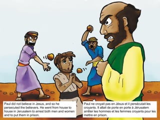 Paul did not believe in Jesus, and so he
persecuted the believers. He went from house to
house in Jerusalem to arrest both men and women
and to put them in prison.
Paul ne croyait pas en Jésus et il persécutait les
croyants. Il allait de porte en porte à Jérusalem
arrêter les hommes et les femmes croyants pour les
mettre en prison.
 