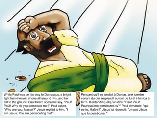 While Paul was on his way to Damascus, a bright
light from heaven shone all around him, and he
fell to the ground. Paul heard someone say, "Paul!
Paul! Why do you persecute me?" Paul asked,
"Who are you, Master?" Jesus replied to him, "I
am Jesus. You are persecuting me!"
Pendant qu'il se rendait à Damas, une lumière
venant du ciel resplendit autour de lui et il tomba à
terre. Il entendit quelqu'un dire: "Paul! Paul!
Pourquoi me persécutes-tu?" Paul demanda: "qui
es-tu, Maître?" Jésus lui répondit: "Je suis Jésus
que tu persécutes."
 