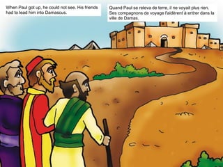 When Paul got up, he could not see. His friends
had to lead him into Damascus.
Quand Paul se releva de terre, il ne voyait plus rien.
Ses compagnons de voyage l'aidèrent à entrer dans la
ville de Damas.
 