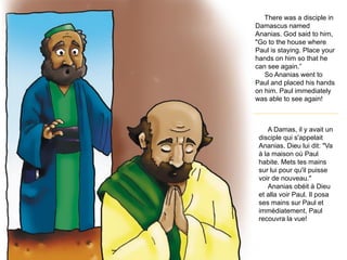 There was a disciple in
Damascus named
Ananias. God said to him,
"Go to the house where
Paul is staying. Place your
hands on him so that he
can see again.”
So Ananias went to
Paul and placed his hands
on him. Paul immediately
was able to see again!
A Damas, il y avait un
disciple qui s'appelait
Ananias. Dieu lui dit: "Va
à la maison où Paul
habite. Mets tes mains
sur lui pour qu'il puisse
voir de nouveau."
Ananias obéit à Dieu
et alla voir Paul. Il posa
ses mains sur Paul et
immédiatement, Paul
recouvra la vue!
 