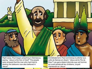 Right away, Paul began preaching in Damascus,
saying, "Jesus is the Son of God!" The people
were amazed that the man who had tried to
destroy the believers now also believed in
Jesus!
Immédiatement, Paul commença à prêcher aux
Juifs de Damas en disant: "Jésus est le Fils de
Dieu!" Les gens étaient étonnés que cet homme
qui avait persécuté les chrétiens, croyait
maintenant en Jésus!
 