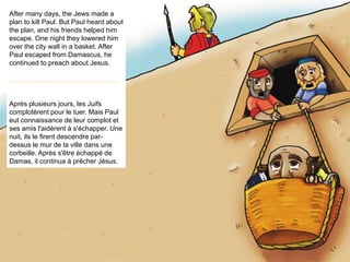 After many days, the Jews made a
plan to kill Paul. But Paul heard about
the plan, and his friends helped him
escape. One night they lowered him
over the city wall in a basket. After
Paul escaped from Damascus, he
continued to preach about Jesus.
Après plusieurs jours, les Juifs
complotèrent pour le tuer. Mais Paul
eut connaissance de leur complot et
ses amis l'aidèrent à s'échapper. Une
nuit, ils le firent descendre par-
dessus le mur de la ville dans une
corbeille. Après s'être échappé de
Damas, il continua à prêcher Jésus.
 