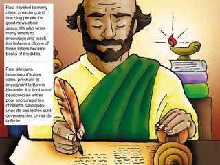 Paul traveled to many
cities, preaching and
teaching people the
good news about
Jesus. He also wrote
many letters to
encourage and teach
the believers. Some of
these letters became
books of the Bible.
Paul allé dans
beaucoup d'autres
villes, prêchant et
enseignant la Bonne
Nouvelle. Il a écrit aussi
beaucoup de lettres
pour encourager les
chrétiens. Quelques-
unes de ces lettres sont
devenues des Livres de
la Bible.
 