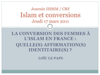 LA CONVERSION DES FEMMES À L’ISLAM EN FRANCE :  QUELLE(S) AFFIRMATION(S) IDENTITAIRE(S) ?  LOÏC LE PAPE Journée IISMM / CRF Islam et conversions Jeudi 17 mars 2011 