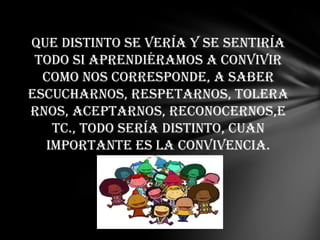 Que distinto se vería y se sentiría
 todo si aprendiéramos a convivir
  como nos corresponde, a saber
escucharnos, respetarnos, tolera
rnos, aceptarnos, reconocernos,e
   tc., todo sería distinto, cuan
  importante es la convivencia.
 
