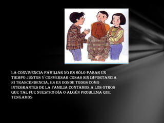La convivencia familiar no es sólo pasar un
tiempo juntos y conversar cosas sin importancia
ni trascendencia, es en donde todos como
integrantes de la familia contamos a los otros
que tal fue nuestro día o algún problema que
tengamos
 