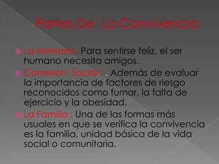 La Amistad : Para sentirse feliz, el ser
  humano necesita amigos.
 Conexión Social : . Además de evaluar
  la importancia de factores de riesgo
  reconocidos como fumar, la falta de
  ejercicio y la obesidad.
 La Familia : Una de las formas más
  usuales en que se verifica la convivencia
  es la familia, unidad básica de la vida
  social o comunitaria.
 